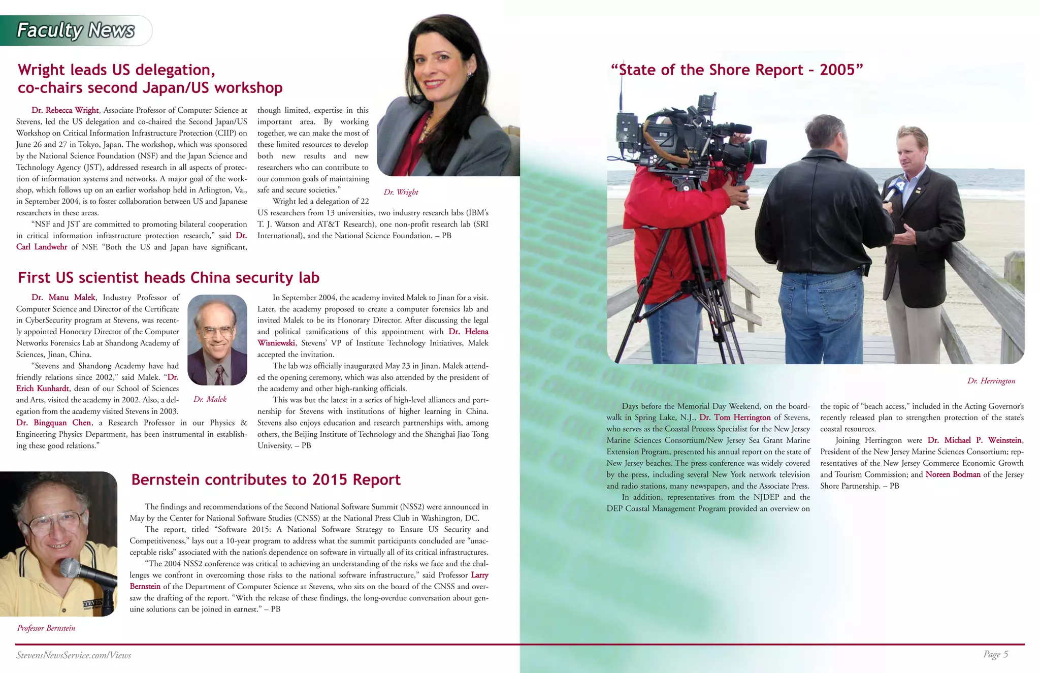 Wright leads US delegation,                                                                                                                               “State of the Shore Report – 2005”
co-chairs second Japan/US workshop
     Dr. Rebecca Wright, Associate Professor of Computer Science at       though limited, expertise in this
Stevens, led the US delegation and co-chaired the Second Japan/US         important area. By working
Workshop on Critical Information Infrastructure Protection (CIIP) on      together, we can make the most of
June 26 and 27 in Tokyo, Japan. The workshop, which was sponsored         these limited resources to develop
by the National Science Foundation (NSF) and the Japan Science and        both new results and new
Technology Agency (JST), addressed research in all aspects of protec-     researchers who can contribute to
tion of information systems and networks. A major goal of the work-       our common goals of maintaining
shop, which follows up on an earlier workshop held in Arlington, Va.,     safe and secure societies.”            Dr. Wright
in September 2004, is to foster collaboration between US and Japanese          Wright led a delegation of 22
researchers in these areas.                                               US researchers from 13 universities, two industry research labs (IBM’s
     “NSF and JST are committed to promoting bilateral cooperation        T. J. Watson and AT&T Research), one non-profit research lab (SRI
in critical information infrastructure protection research,” said Dr.     International), and the National Science Foundation. – PB
Carl Landwehr of NSF. “Both the US and Japan have significant,


First US scientist heads China security lab
     Dr. Manu Malek, Industry Professor of                                     In September 2004, the academy invited Malek to Jinan for a visit.
Computer Science and Director of the Certificate                          Later, the academy proposed to create a computer forensics lab and
in CyberSecurity program at Stevens, was recent-                          invited Malek to be its Honorary Director. After discussing the legal
ly appointed Honorary Director of the Computer                            and political ramifications of this appointment with Dr. Helena
Networks Forensics Lab at Shandong Academy of                             Wisniewski, Stevens’ VP of Institute Technology Initiatives, Malek
Sciences, Jinan, China.                                                   accepted the invitation.
     “Stevens and Shandong Academy have had                                    The lab was officially inaugurated May 23 in Jinan. Malek attend-
friendly relations since 2002,” said Malek. “Dr.
                                               D                          ed the opening ceremony, which was also attended by the president of                                                                                                                         Dr. Herrington
Erich Kunhardt, dean of our School of Sciences                            the academy and other high-ranking officials.
and Arts, visited the academy in 2002. Also, a del- Dr. Malek                  This was but the latest in a series of high-level alliances and part-
                                                                                                                                                             Days before the Memorial Day Weekend, on the board-           the topic of “beach access,” included in the Acting Governor’s
egation from the academy visited Stevens in 2003.                         nership for Stevens with institutions of higher learning in China.
                                                                                                                                                         walk in Spring Lake, N.J., Dr. Tom Herrington of Stevens,         recently released plan to strengthen protection of the state’s
Dr. Bingquan Chen , a Research Professor in our Physics &                 Stevens also enjoys education and research partnerships with, among
                                                                                                                                                         who serves as the Coastal Process Specialist for the New Jersey   coastal resources.
Engineering Physics Department, has been instrumental in establish-       others, the Beijing Institute of Technology and the Shanghai Jiao Tong
                                                                                                                                                         Marine Sciences Consortium/New Jersey Sea Grant Marine                 Joining Herrington were Dr. Michael P. Weinstein,
ing these good relations.”                                                University. – PB
                                                                                                                                                         Extension Program, presented his annual report on the state of    President of the New Jersey Marine Sciences Consortium; rep-
                                                                                                                                                         New Jersey beaches. The press conference was widely covered       resentatives of the New Jersey Commerce Economic Growth

                                  Bernstein contributes to 2015 Report
                                                                                                                                                         by the press, including several New York network television       and Tourism Commission; and Noreen Bodman of the Jersey
                                                                                                                                                         and radio stations, many newspapers, and the Associate Press.     Shore Partnership. – PB
                                                                                                                                                             In addition, representatives from the NJDEP and the
                                     The findings and recommendations of the Second National Software Summit (NSS2) were announced in                    DEP Coastal Management Program provided an overview on
                                 May by the Center for National Software Studies (CNSS) at the National Press Club in Washington, DC.
                                     The report, titled “Software 2015: A National Software Strategy to Ensure US Security and
                                 Competitiveness,” lays out a 10-year program to address what the summit participants concluded are “unac-
                                 ceptable risks” associated with the nation’s dependence on software in virtually all of its critical infrastructures.
                                     “The 2004 NSS2 conference was critical to achieving an understanding of the risks we face and the chal-
                                 lenges we confront in overcoming those risks to the national software infrastructure,” said Professor Larry
                                 Bernstein of the Department of Computer Science at Stevens, who sits on the board of the CNSS and over-
                                 saw the drafting of the report. “With the release of these findings, the long-overdue conversation about gen-
                                 uine solutions can be joined in earnest.” – PB

Professor Bernstein


StevensNewsService.com/Views                                                                                                                                                                                                                                                Page 5
 