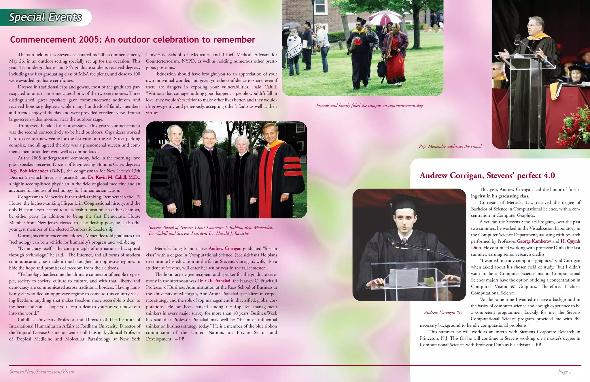 Commencement 2005: An outdoor celebration to remember
     The rain held out as Stevens celebrated its 2005 commencement,        University School of Medicine, and Chief Medical Advisor for
May 26, in an outdoor setting specially set up for the occasion. This      Counterterrorism, NYPD, as well as holding numerous other presti-
year, 377 undergraduates and 845 graduate students received degrees,       gious positions.
including the first graduating class of MBA recipients, and close to 100        “Education should have brought you to an appreciation of your
were awarded graduate certificates.                                        own individual wonder, and given you the confidence to share, even if
     Dressed in traditional caps and gowns, most of the graduates par-     there are dangers in exposing your vulnerabilities,” said Cahill.
ticipated in one, or in some cases, both, of the two ceremonies. Three     “Without that courage nothing good happens – people wouldn’t fall in
distinguished guest speakers gave commencement addresses and               love, they wouldn’t sacrifice to make other lives better, and they would-
received honorary degrees, while many hundreds of family members           n’t grow, gently and generously, accepting other’s faults as well as their   Friends and family filled the campus on commencement day.
and friends enjoyed the day and were provided excellent views from a       virtues.”
large-screen video monitor near the outdoor stage.
     Trumpeters heralded the procession. This year’s commencement
was the second consecutively to be held outdoors. Organizers worked
hard to create a new venue for the festivities in the 8th Street parking
complex, and all agreed the day was a phenomenal success and com-                                                                                                                                             Rep. Menendez addresses the crowd.
mencement attendees were well accommodated.
     At the 2005 undergraduate ceremony, held in the morning, two
guest speakers received Doctor of Engineering Honoris Causa degrees:
Rep. Bob Menendez (D-NJ), the congressman for New Jersey’s 13th
District (in which Stevens is located); and Dr. Kevin M. Cahill, M.D.,                                                                                                                                         Andrew Corrigan, Stevens’ perfect 4.0
a highly accomplished physician in the field of global medicine and an
advocate for the use of technology for humanitarian action.                                                                                                                                                                                     This year, Andrew Corrigan had the honor of finish-
     Congressman Menendez is the third-ranking Democrat in the US                                                                                                                                                                          ing first in his graduating class.
House, the highest-ranking Hispanic in Congressional history, and the                                                                                                                                                                           Corrigan, of Merrick, L.I., received the degree of
only Hispanic ever elected to a leadership position, in either chamber,                                                                                                                                                                    Bachelor of Science in Computational Science, with a con-
by either party. In addition to being the first Democratic House                                                                                                                                                                           centration in Computer Graphics.
Member from New Jersey elected to a Leadership post, he is also the                                                                                                                                                                             A veteran the Stevens Scholars Program, over the past
youngest member of the elected Democratic Leadership.                       Stevens’ Board of Trustees Chair Lawrence T. Babbio, Rep. Menendez,                                                                                            two summers he worked in the Visualization Laboratory in
     During his commencement address, Menendez told graduates that          Dr. Cahill and Stevens’ President Dr. Harold J. Raveché.                                                                                                       the Computer Science Department, assisting with research
“technology can be a vehicle for humanity’s progress and well-being.”                                                                                                                                                                      performed by Professors George Kamberov and H. Quynh
     “Democracy itself – the core principle of our nation – has spread          Merrick, Long Island native Andrew Corrigan graduated “first in                                                                                            Dinh. He continued working with professor Dinh after last
through technology,” he said. “The Internet, and all forms of modern       class” with a degree in Computational Science. (See sidebar.) He plans                                                                                          summer, earning senior research credits.
communication, has made it much tougher for oppressive regimes to          to continue his education in the fall at Stevens. Corrigan’s wife, also a                                                                                            “I wanted to study computer graphics,” said Corrigan
hide the hope and promises of freedom from their citizens.                 student at Stevens, will enter her senior year in the fall semester.                                                                                            when asked about his chosen field of study, “but I didn't
     “Technology has become the ultimate connector of people to peo-            The honorary degree recipient and speaker for the graduate cere-                                                                                           want to be a Computer Science major. Computational
ple, society to society, culture to culture, and with that, liberty and    mony in the afternoon was Dr. C.K Prahalad, the Harvey C. Fruehauf                                                                                              Science majors have the option of doing a concentration in
democracy are communicated across traditional borders. Having fami-        Professor of Business Administration at the Ross School of Business at                                                                                          Computer Vision & Graphics. Therefore, I chose
ly myself who fled an oppressive regime to come to this country seek-      the University of Michigan, Ann Arbor. Prahalad specializes in corpo-                                                                                           Computational Science.
ing freedom, anything that makes freedom more accessible is dear to        rate strategy and the role of top management in diversified, global cor-                                                                                             “At the same time I wanted to have a background in
my heart and soul. I hope you keep it dear to yours as you move out        porations. He has been ranked among the Top Ten management                                                                                                     the basics of computer science and enough experience to be
into the world.”                                                           thinkers in every major survey for more than 10 years. BusinessWeek                                                                   Andrew Corrigan ‘05      a competent programmer. Luckily for me, the Stevens
     Cahill is University Professor and Director of The Institute of       has said that Professor Prahalad may well be “the most influential                                                                                             Computational Science program provided me with the
International Humanitarian Affairs at Fordham University, Director of      thinker on business strategy today.” He is a member of the blue ribbon                                                              necessary background to handle computational problems."
the Tropical Disease Center at Lenox Hill Hospital, Clinical Professor     commission of the United Nations on Private Sector and                                                                                  This summer he will work as an intern with Siemens Corporate Research in
of Tropical Medicine and Molecular Parasitology at New York                Development. – PB                                                                                                                   Princeton, N.J. This fall he will continue at Stevens working on a master’s degree in
                                                                                                                                                                                                               Computational Science, with Professor Dinh as his advisor. – PB




StevensNewsService.com/Views                                                                                                                                                                                                                                                            Page 7
 