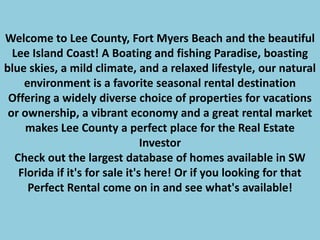 Welcome to Lee County, Fort Myers Beach and the beautiful Lee Island Coast! A Boating and fishing Paradise, boasting blue skies, a mild climate, and a relaxed lifestyle, our natural environment is a favorite seasonal rental destination Offering a widely diverse choice of properties for vacations or ownership, a vibrant economy and a great rental market makes Lee County a perfect place for the Real Estate Investor Check out the largest database of homes available in SW Florida if it's for sale it's here! Or if you looking for that Perfect Rental come on in and see what's available!  