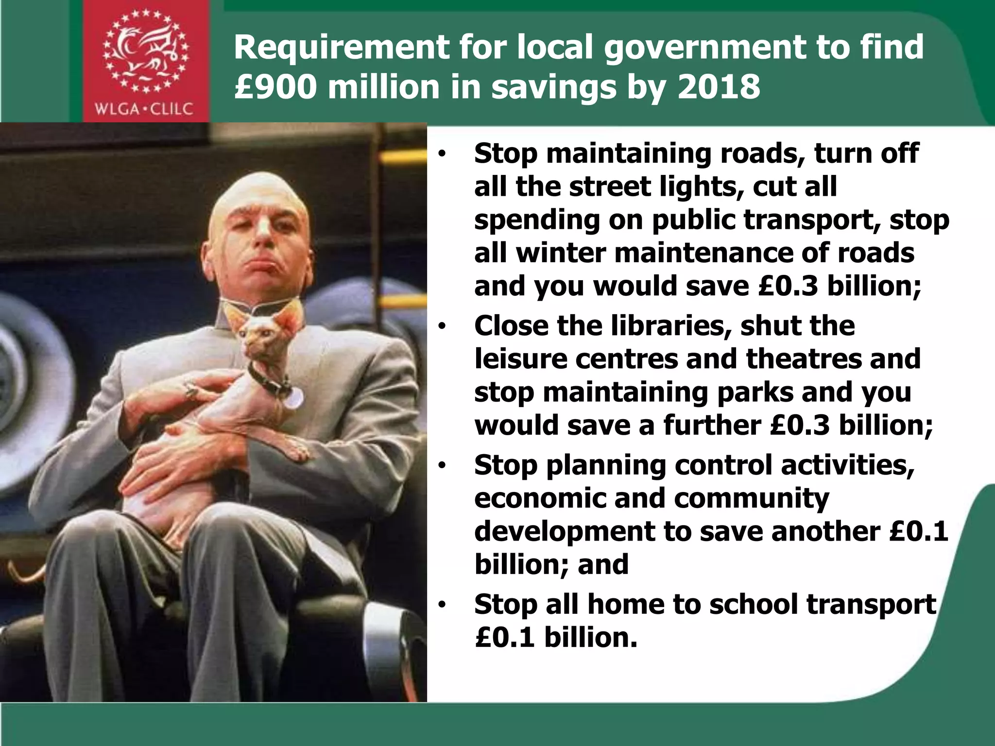 Requirement for local government to find
£900 million in savings by 2018
• Stop maintaining roads, turn off
all the street lights, cut all
spending on public transport, stop
all winter maintenance of roads
and you would save £0.3 billion;
• Close the libraries, shut the
leisure centres and theatres and
stop maintaining parks and you
would save a further £0.3 billion;
• Stop planning control activities,
economic and community
development to save another £0.1
billion; and
• Stop all home to school transport
£0.1 billion.
 