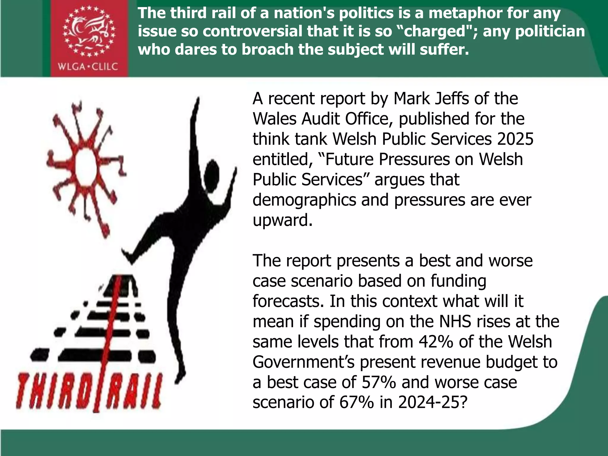 The third rail of a nation's politics is a metaphor for any
issue so controversial that it is so “charged"; any politician
who dares to broach the subject will suffer.
A recent report by Mark Jeffs of the
Wales Audit Office, published for the
think tank Welsh Public Services 2025
entitled, “Future Pressures on Welsh
Public Services” argues that
demographics and pressures are ever
upward.
The report presents a best and worse
case scenario based on funding
forecasts. In this context what will it
mean if spending on the NHS rises at the
same levels that from 42% of the Welsh
Government’s present revenue budget to
a best case of 57% and worse case
scenario of 67% in 2024-25?
 