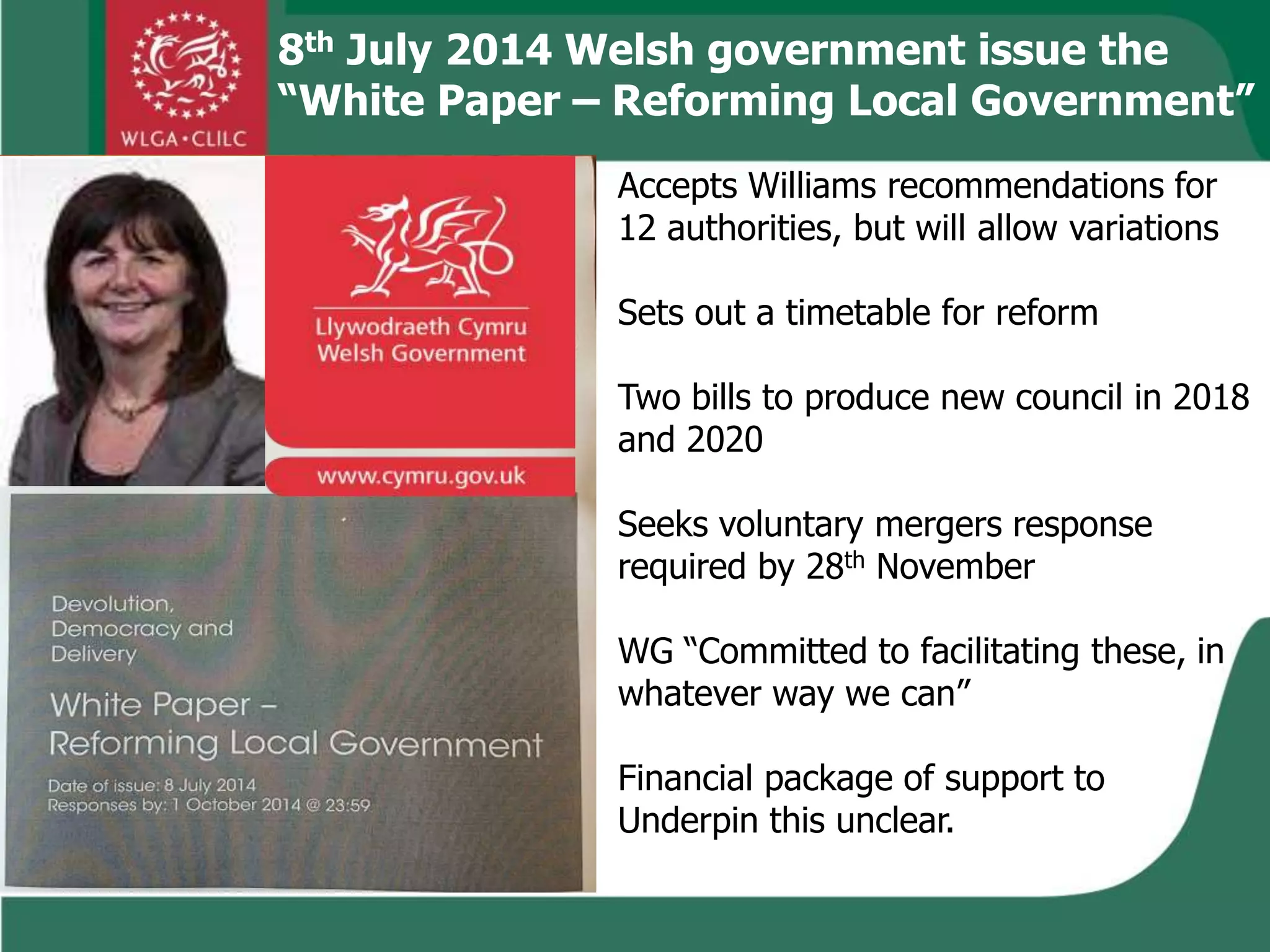8th July 2014 Welsh government issue the
“White Paper – Reforming Local Government”
Accepts Williams recommendations for
12 authorities, but will allow variations
Sets out a timetable for reform
Two bills to produce new council in 2018
and 2020
Seeks voluntary mergers response
required by 28th November
WG “Committed to facilitating these, in
whatever way we can”
Financial package of support to
Underpin this unclear.
 