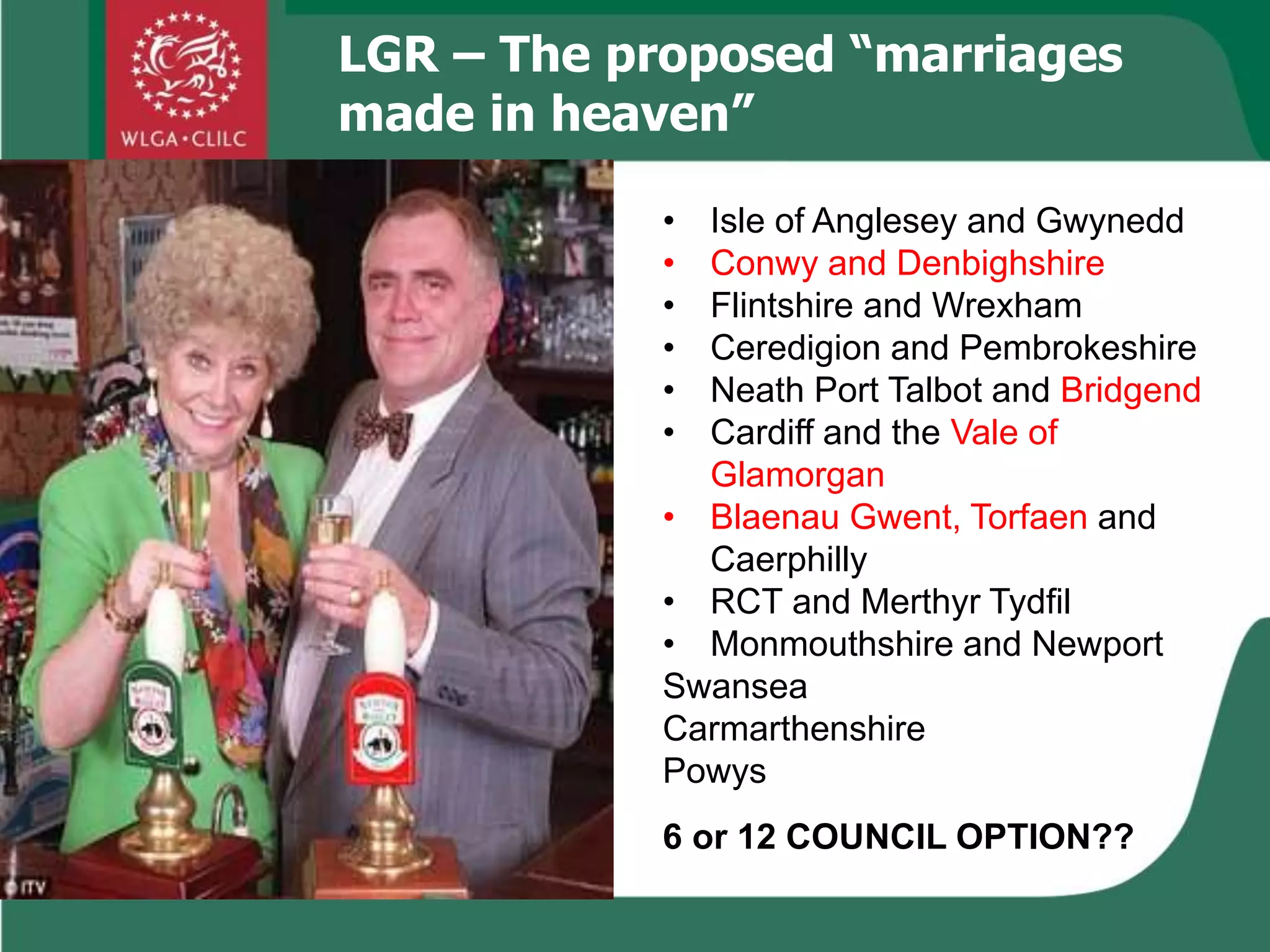 LGR – The proposed “marriages
made in heaven”
6 or 12 COUNCIL OPTION??
• Isle of Anglesey and Gwynedd
• Conwy and Denbighshire
• Flintshire and Wrexham
• Ceredigion and Pembrokeshire
• Neath Port Talbot and Bridgend
• Cardiff and the Vale of
Glamorgan
• Blaenau Gwent, Torfaen and
Caerphilly
• RCT and Merthyr Tydfil
• Monmouthshire and Newport
Swansea
Carmarthenshire
Powys
 