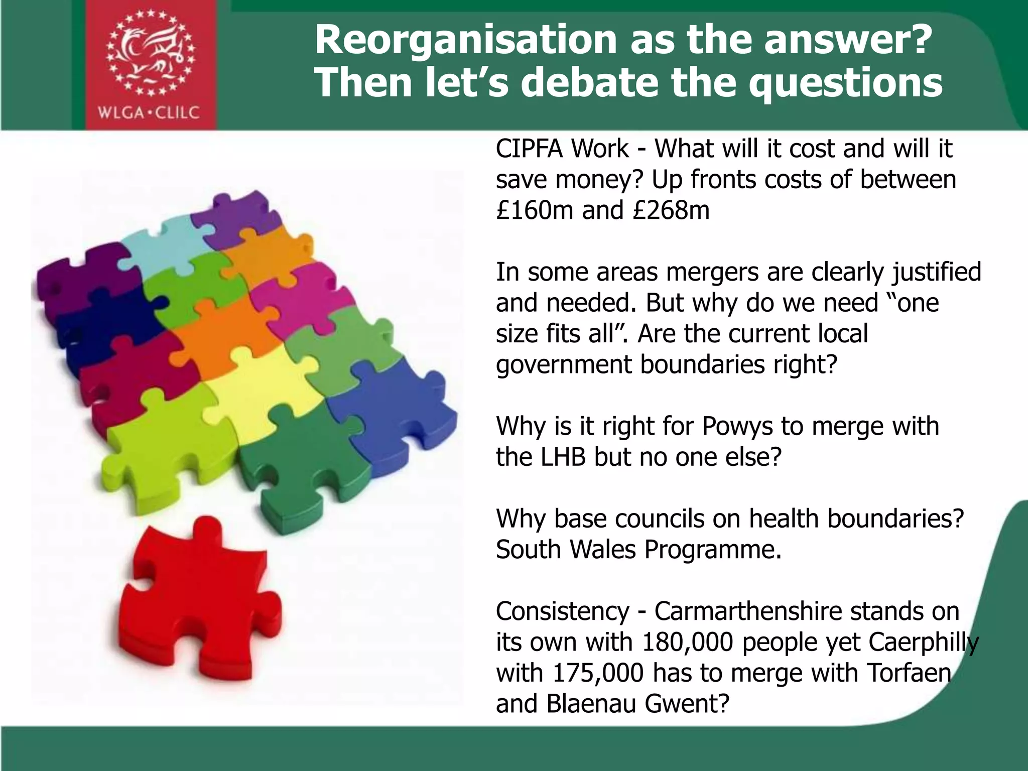 Reorganisation as the answer?
Then let’s debate the questions
CIPFA Work - What will it cost and will it
save money? Up fronts costs of between
£160m and £268m
In some areas mergers are clearly justified
and needed. But why do we need “one
size fits all”. Are the current local
government boundaries right?
Why is it right for Powys to merge with
the LHB but no one else?
Why base councils on health boundaries?
South Wales Programme.
Consistency - Carmarthenshire stands on
its own with 180,000 people yet Caerphilly
with 175,000 has to merge with Torfaen
and Blaenau Gwent?
 
