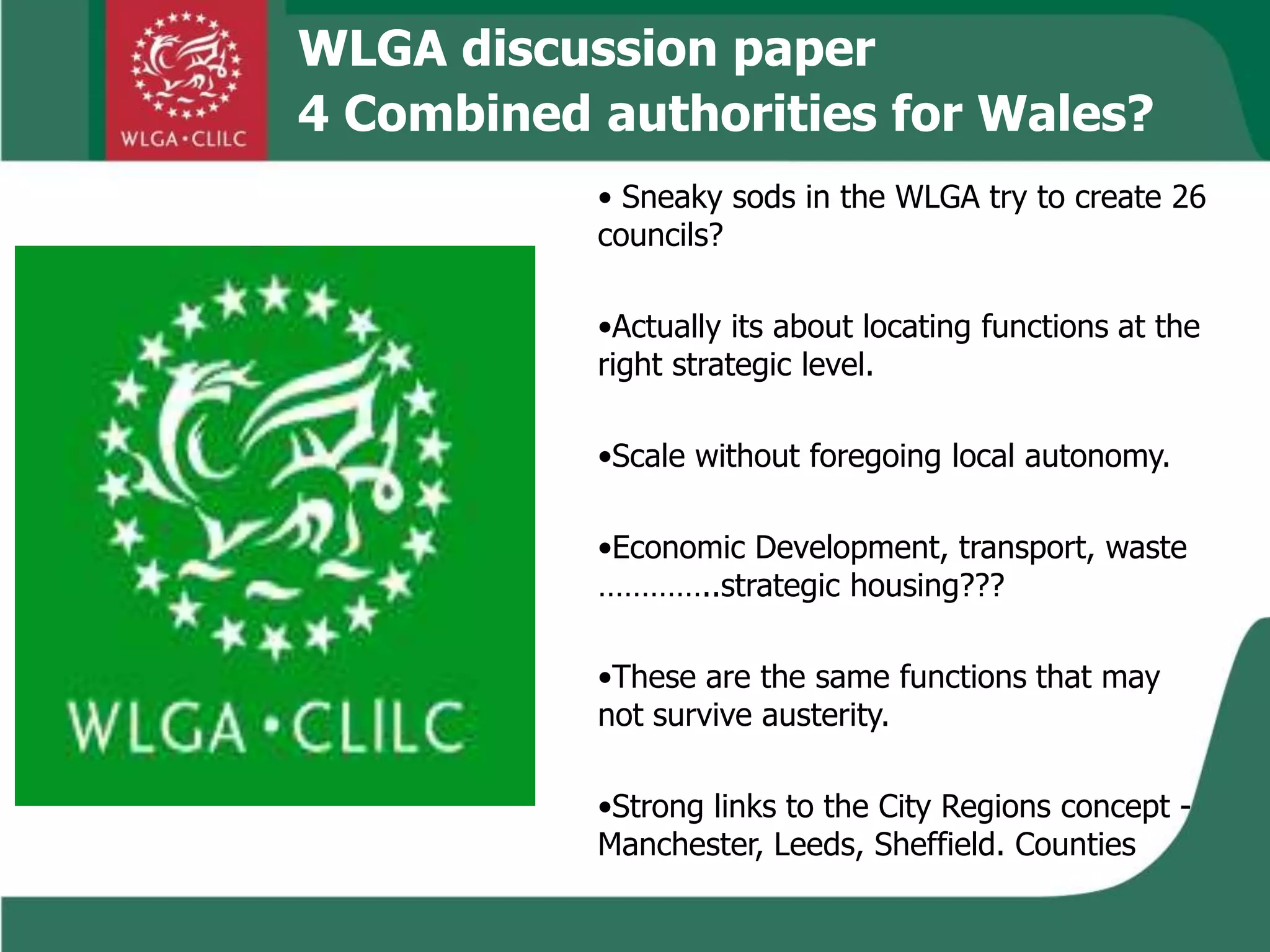 WLGA discussion paper
4 Combined authorities for Wales?
• Sneaky sods in the WLGA try to create 26
councils?
•Actually its about locating functions at the
right strategic level.
•Scale without foregoing local autonomy.
•Economic Development, transport, waste
…………..strategic housing???
•These are the same functions that may
not survive austerity.
•Strong links to the City Regions concept -
Manchester, Leeds, Sheffield. Counties
 