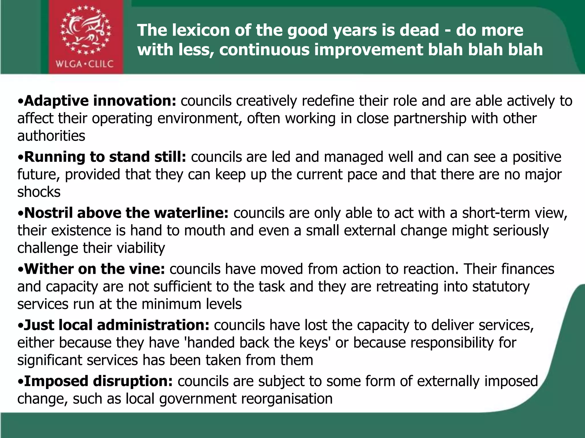 •Adaptive innovation: councils creatively redefine their role and are able actively to
affect their operating environment, often working in close partnership with other
authorities
•Running to stand still: councils are led and managed well and can see a positive
future, provided that they can keep up the current pace and that there are no major
shocks
•Nostril above the waterline: councils are only able to act with a short-term view,
their existence is hand to mouth and even a small external change might seriously
challenge their viability
•Wither on the vine: councils have moved from action to reaction. Their finances
and capacity are not sufficient to the task and they are retreating into statutory
services run at the minimum levels
•Just local administration: councils have lost the capacity to deliver services,
either because they have 'handed back the keys' or because responsibility for
significant services has been taken from them
•Imposed disruption: councils are subject to some form of externally imposed
change, such as local government reorganisation
The lexicon of the good years is dead - do more
with less, continuous improvement blah blah blah
 