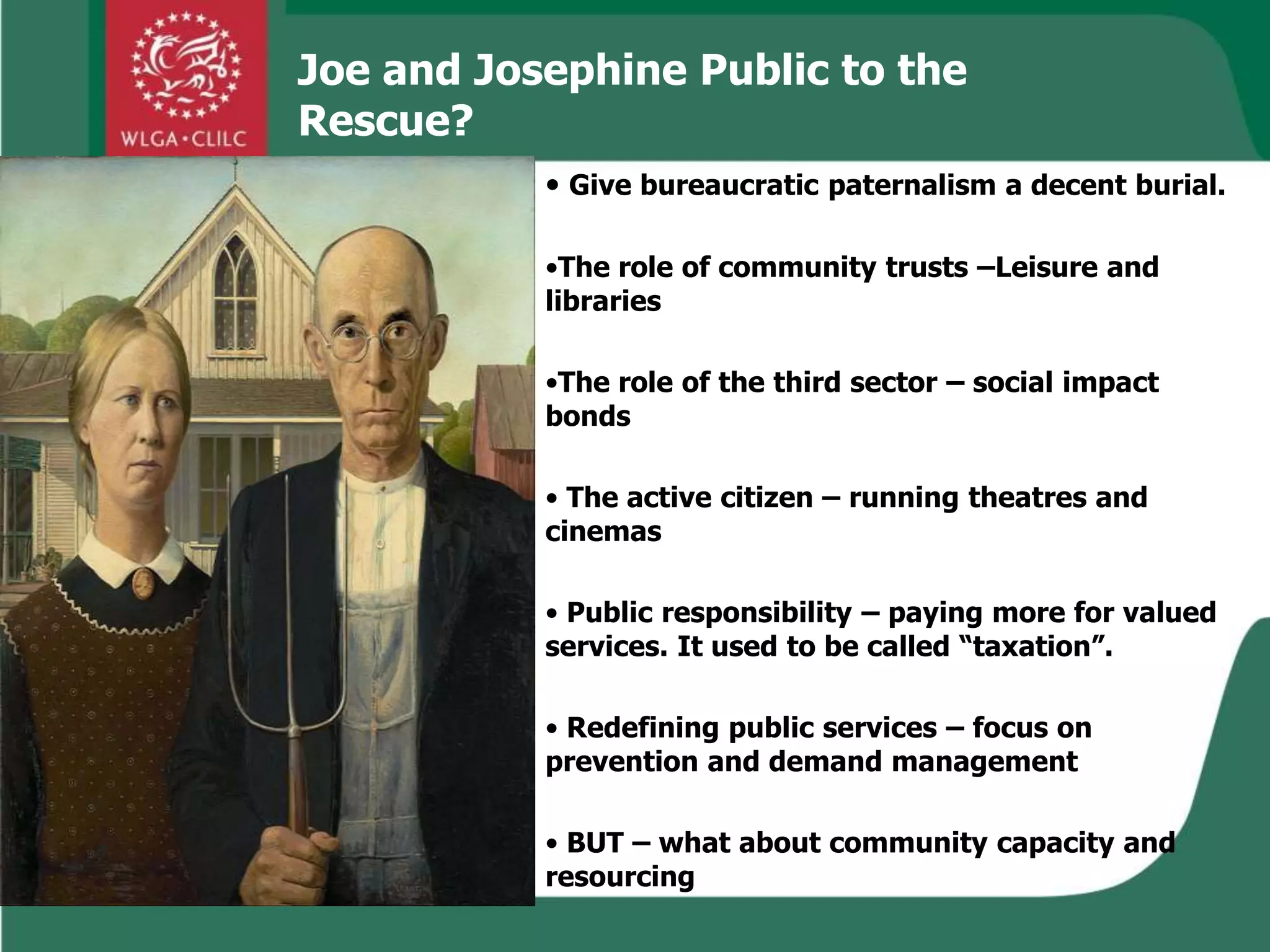 • Give bureaucratic paternalism a decent burial.
•The role of community trusts –Leisure and
libraries
•The role of the third sector – social impact
bonds
• The active citizen – running theatres and
cinemas
• Public responsibility – paying more for valued
services. It used to be called “taxation”.
• Redefining public services – focus on
prevention and demand management
• BUT – what about community capacity and
resourcing
Joe and Josephine Public to the
Rescue?
 