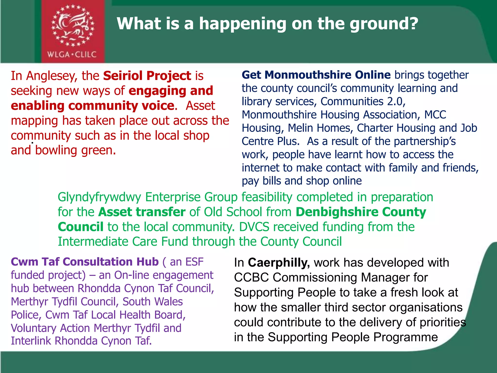 .
What is a happening on the ground?
In Anglesey, the Seiriol Project is
seeking new ways of engaging and
enabling community voice. Asset
mapping has taken place out across the
community such as in the local shop
and bowling green.
Get Monmouthshire Online brings together
the county council’s community learning and
library services, Communities 2.0,
Monmouthshire Housing Association, MCC
Housing, Melin Homes, Charter Housing and Job
Centre Plus. As a result of the partnership’s
work, people have learnt how to access the
internet to make contact with family and friends,
pay bills and shop online
Glyndyfrywdwy Enterprise Group feasibility completed in preparation
for the Asset transfer of Old School from Denbighshire County
Council to the local community. DVCS received funding from the
Intermediate Care Fund through the County Council
In Caerphilly, work has developed with
CCBC Commissioning Manager for
Supporting People to take a fresh look at
how the smaller third sector organisations
could contribute to the delivery of priorities
in the Supporting People Programme
Cwm Taf Consultation Hub ( an ESF
funded project) – an On-line engagement
hub between Rhondda Cynon Taf Council,
Merthyr Tydfil Council, South Wales
Police, Cwm Taf Local Health Board,
Voluntary Action Merthyr Tydfil and
Interlink Rhondda Cynon Taf.
 