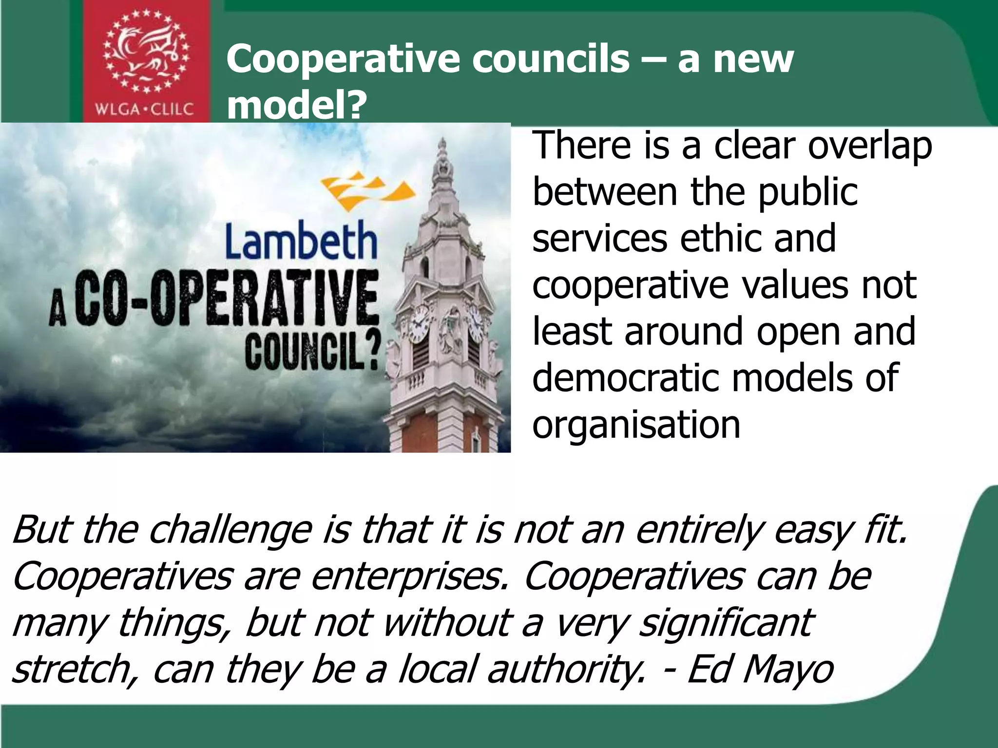 Cooperative councils – a new
model?
There is a clear overlap
between the public
services ethic and
cooperative values not
least around open and
democratic models of
organisation
But the challenge is that it is not an entirely easy fit.
Cooperatives are enterprises. Cooperatives can be
many things, but not without a very significant
stretch, can they be a local authority. - Ed Mayo
 