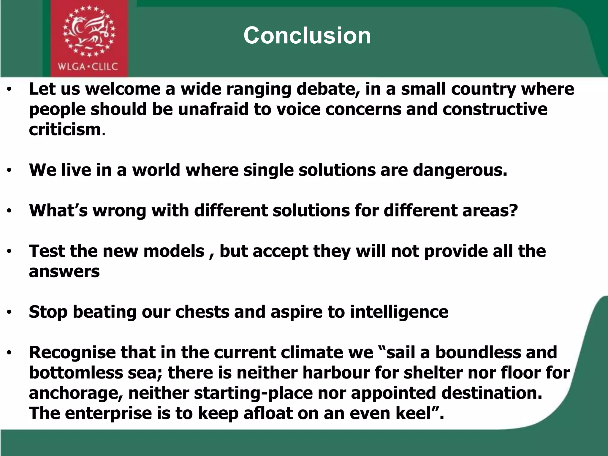 • Let us welcome a wide ranging debate, in a small country where
people should be unafraid to voice concerns and constructive
criticism.
• We live in a world where single solutions are dangerous.
• What’s wrong with different solutions for different areas?
• Test the new models , but accept they will not provide all the
answers
• Stop beating our chests and aspire to intelligence
• Recognise that in the current climate we “sail a boundless and
bottomless sea; there is neither harbour for shelter nor floor for
anchorage, neither starting-place nor appointed destination.
The enterprise is to keep afloat on an even keel”.
Conclusion
 