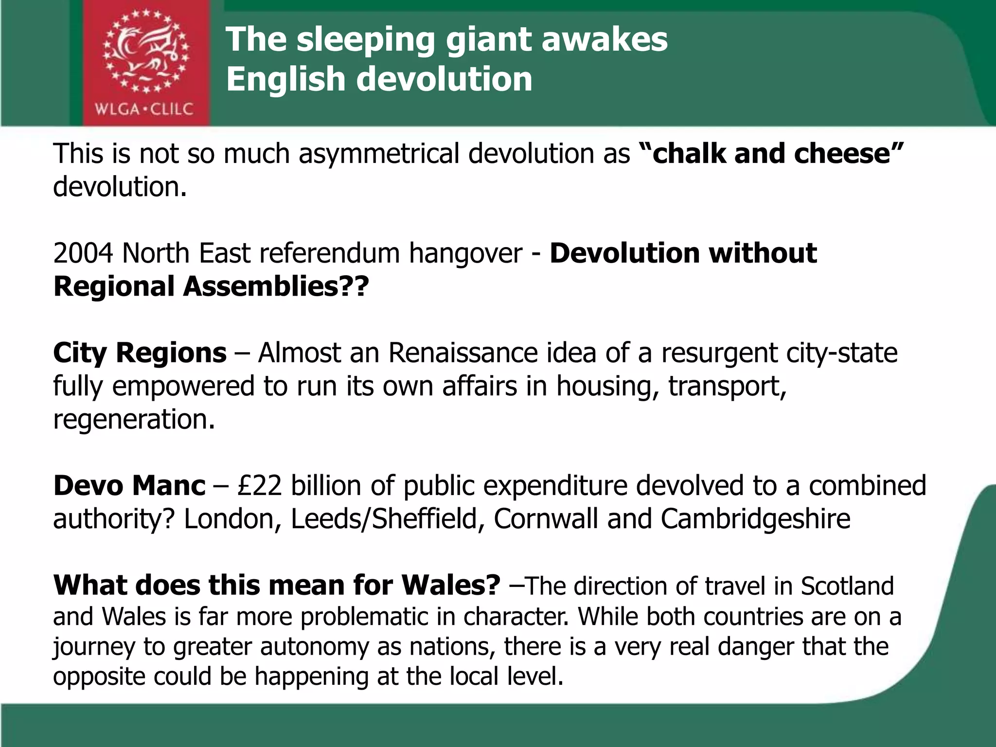 The sleeping giant awakes
English devolution
This is not so much asymmetrical devolution as “chalk and cheese”
devolution.
2004 North East referendum hangover - Devolution without
Regional Assemblies??
City Regions – Almost an Renaissance idea of a resurgent city-state
fully empowered to run its own affairs in housing, transport,
regeneration.
Devo Manc – £22 billion of public expenditure devolved to a combined
authority? London, Leeds/Sheffield, Cornwall and Cambridgeshire
What does this mean for Wales? –The direction of travel in Scotland
and Wales is far more problematic in character. While both countries are on a
journey to greater autonomy as nations, there is a very real danger that the
opposite could be happening at the local level.
 