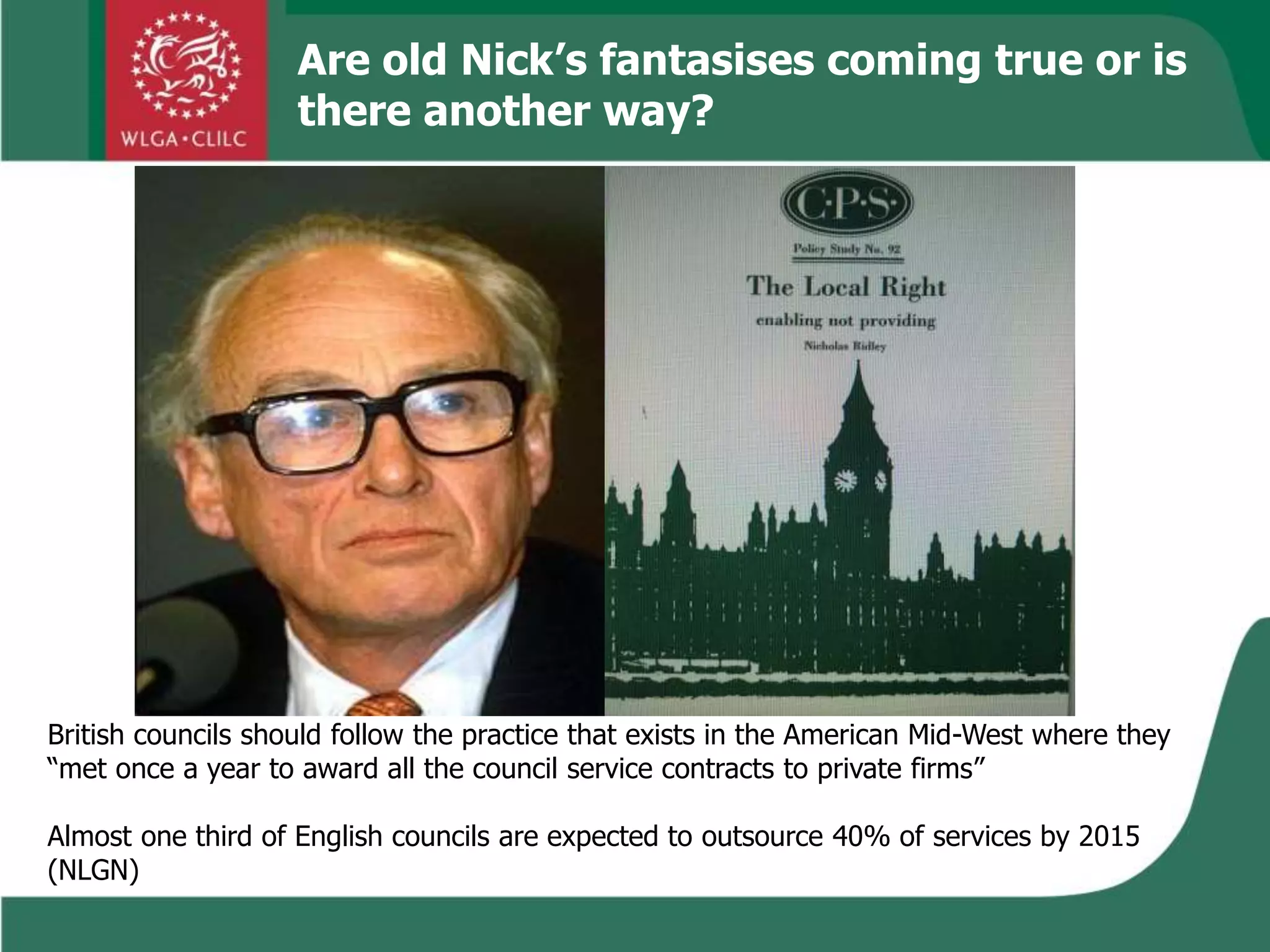 Are old Nick’s fantasises coming true or is
there another way?
British councils should follow the practice that exists in the American Mid-West where they
“met once a year to award all the council service contracts to private firms”
Almost one third of English councils are expected to outsource 40% of services by 2015
(NLGN)
 