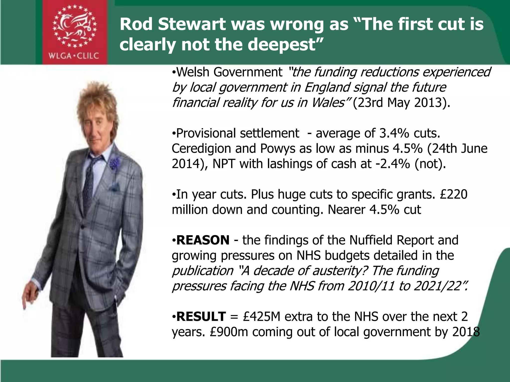 •Welsh Government “the funding reductions experienced
by local government in England signal the future
financial reality for us in Wales” (23rd May 2013).
•Provisional settlement - average of 3.4% cuts.
Ceredigion and Powys as low as minus 4.5% (24th June
2014), NPT with lashings of cash at -2.4% (not).
•In year cuts. Plus huge cuts to specific grants. £220
million down and counting. Nearer 4.5% cut
•REASON - the findings of the Nuffield Report and
growing pressures on NHS budgets detailed in the
publication “A decade of austerity? The funding
pressures facing the NHS from 2010/11 to 2021/22”.
•RESULT = £425M extra to the NHS over the next 2
years. £900m coming out of local government by 2018
Rod Stewart was wrong as “The first cut is
clearly not the deepest”
 