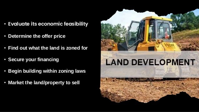 • Evaluate its economic feasibility
• Determine the offer price
• Find out what the land is zoned for
• Secure your financing
• Begin building within zoning laws
• Market the land/property to sell