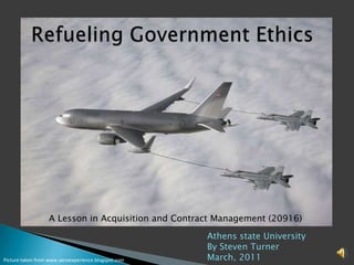 1 Refueling Government Ethics  A Lesson in Acquisition and Contract Management (20916) Athens state University By Steven Turner March, 2011 Picture taken from www.aeroexperience.blogspot.com 