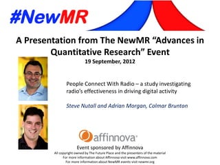A Presentation from The NewMR “Advances in
Quantitative Research” Event
19 September, 2012
Event sponsored by Affinnova
All copyright owned by The Future Place and the presenters of the material
For more information about Affinnova visit www.affinnova.com
For more information about NewMR events visit newmr.org
People Connect With Radio – a study investigating
radio’s effectiveness in driving digital activity
Steve Nutall and Adrian Morgan, Colmar Brunton
 