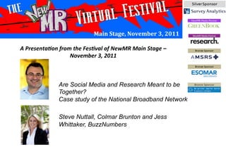 Main	
  Stage,	
  November	
  3,	
  2011	
  
Are Social Media and Research Meant to be
Together?
Case study of the National Broadband Network
Steve Nuttall, Colmar Brunton and Jess
Whittaker, BuzzNumbers
A	
  Presenta*on	
  from	
  the	
  Fes*val	
  of	
  NewMR	
  Main	
  Stage	
  –	
  
November	
  3,	
  2011	
  
 