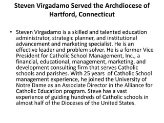 Steven Virgadamo Served the Archdiocese of
Hartford, Connecticut
• Steven Virgadamo is a skilled and talented education
administrator, strategic planner, and institutional
advancement and marketing specialist. He is an
effective leader and problem solver. He is a former Vice
President for Catholic School Management, Inc., a
financial, educational, management, marketing, and
development consulting firm that serves Catholic
schools and parishes. With 25 years of Catholic School
management experience, he joined the University of
Notre Dame as an Associate Director in the Alliance for
Catholic Education program. Steve has a vast
experience of guiding hundreds of Catholic schools in
almost half of the Dioceses of the United States.
 