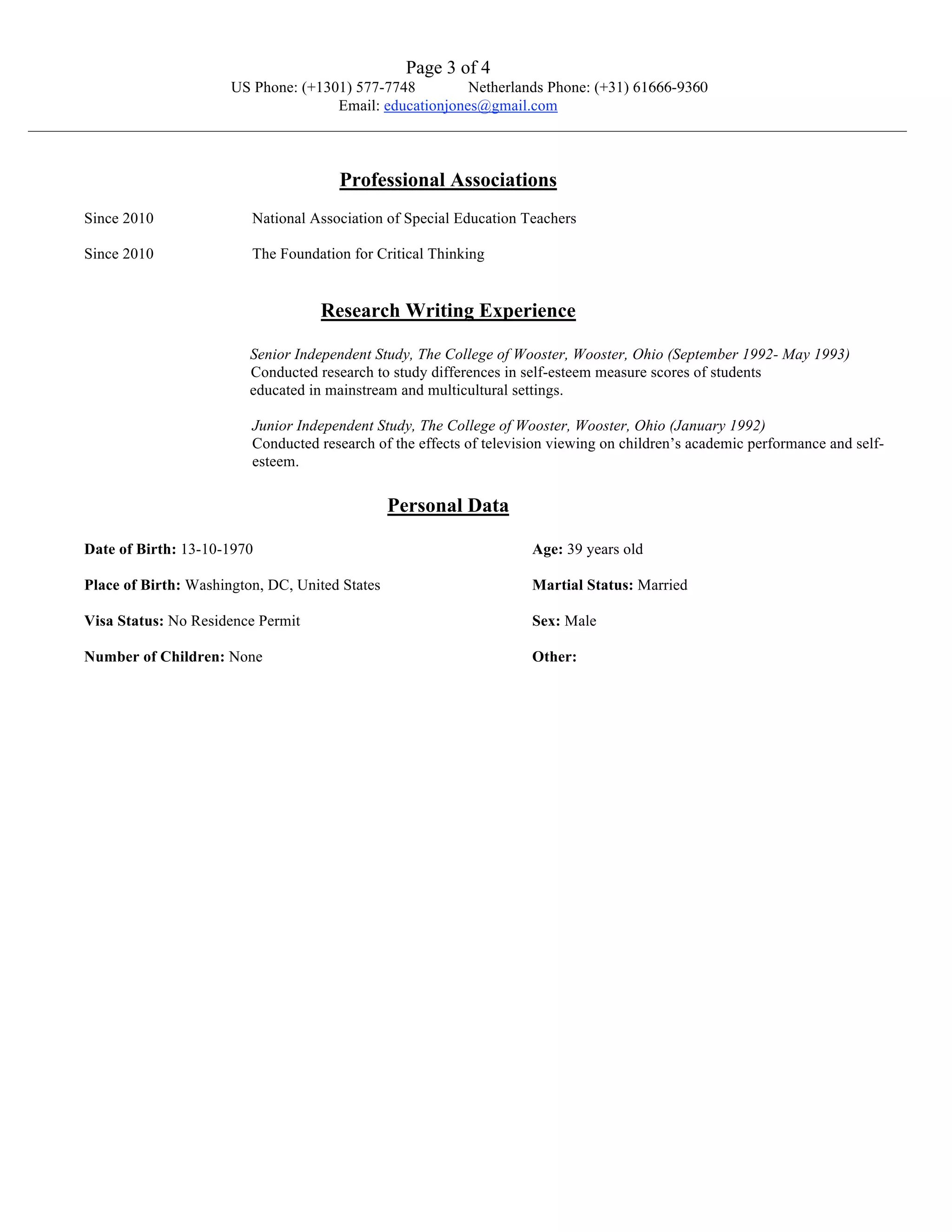 Page 3 of 4
                          US Phone: (+1301) 577-7748         Netherlands Phone: (+31) 61666-9360
                                         Email: educationjones@gmail.com
_________________________________________________________________________________________________________________


                                             Professional Associations
       Since 2010               National Association of Special Education Teachers

       Since 2010               The Foundation for Critical Thinking


                                          Research Writing Experience

                                Senior Independent Study, The College of Wooster, Wooster, Ohio (September 1992- May 1993)
                                Conducted research to study differences in self-esteem measure scores of students
                                educated in mainstream and multicultural settings.

                                Junior Independent Study, The College of Wooster, Wooster, Ohio (January 1992)
                                Conducted research of the effects of television viewing on children’s academic performance and self-
                                esteem.

                                                       Personal Data

       Date of Birth: 13-10-1970                                            Age: 39 years old

       Place of Birth: Washington, DC, United States                        Martial Status: Married

       Visa Status: No Residence Permit                                     Sex: Male

       Number of Children: None                                             Other:
 