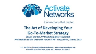 The Art of Developing Your
Go-To-Market Strategy
Steven Wardell, VP Marketing @StevenWardell
Presentation to MIT Enterprise Forum at MIT Tang Center, 18 Nov. 2013
617.558.0210 | info@activatenetworks.net | www.activatenetworks.net
1 Newton Executive Park, Suite 100 | Newton, MA 02462

 