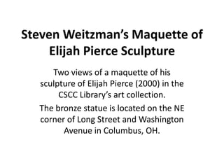 Steven Weitzman’s Maquette of
     Elijah Pierce Sculpture
     Two views of a maquette of his
  sculpture of Elijah Pierce (2000) in the
       CSCC Library’s art collection.
  The bronze statue is located on the NE
  corner of Long Street and Washington
        Avenue in Columbus, OH.
 