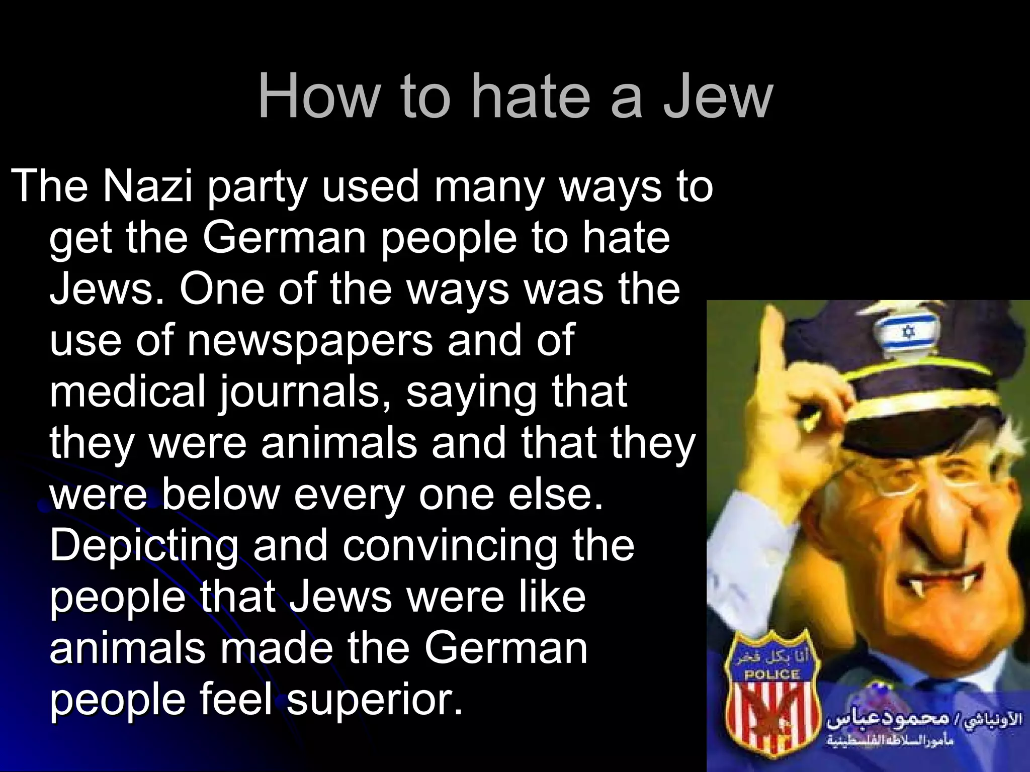 How to hate a Jew The Nazi party used many ways to get the German people to hate Jews. One of the ways was the use of newspapers and of medical journals, saying that they were animals and that they were below every one else.  Depicting and convincing the people that Jews were like animals made the German people feel superior. 