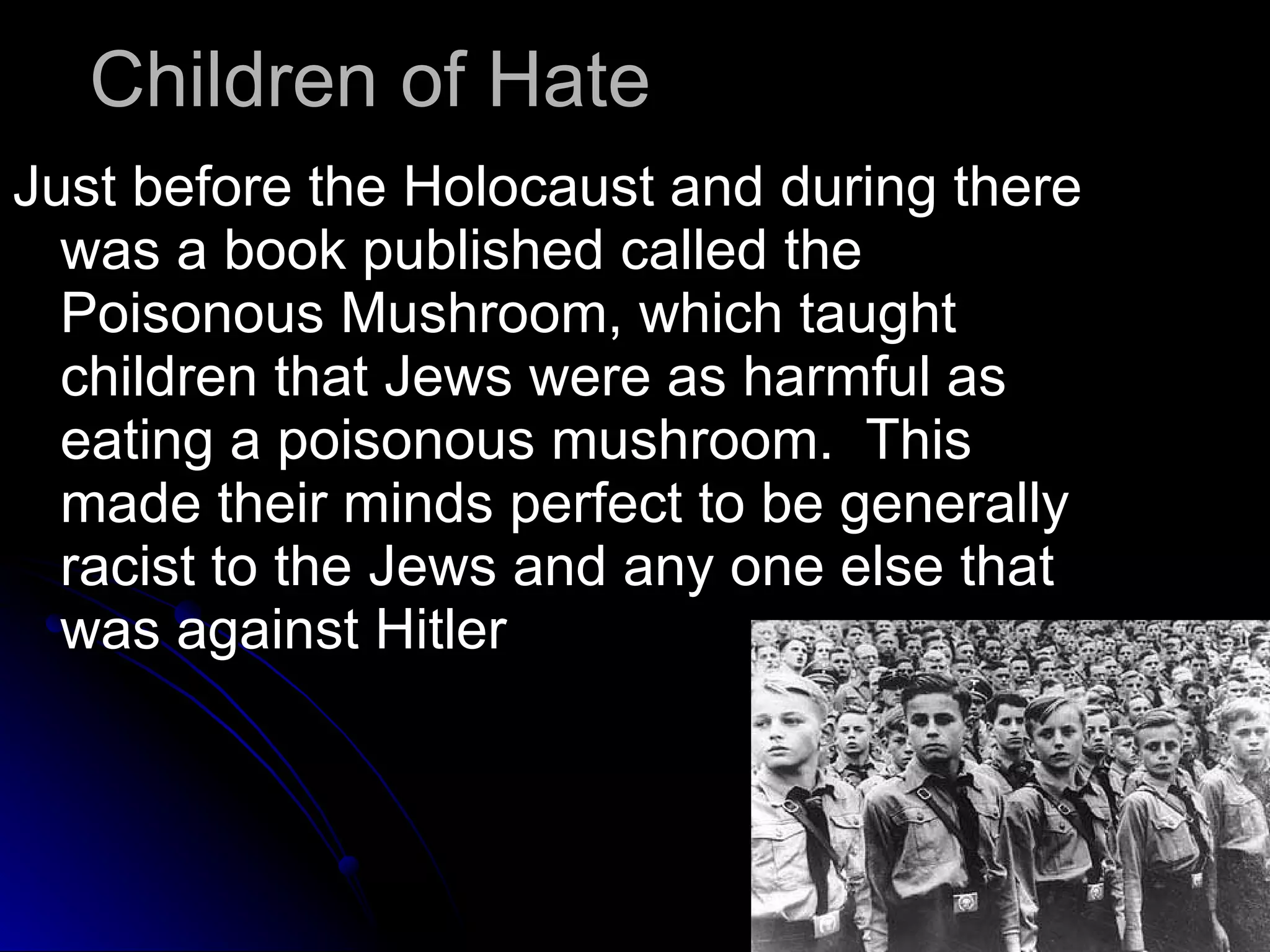 Children of Hate  Just before the Holocaust and during there was a book published called the Poisonous Mushroom, which taught children that Jews were as harmful as eating a poisonous mushroom.  This made their minds perfect to be generally racist to the Jews and any one else that was against Hitler  
