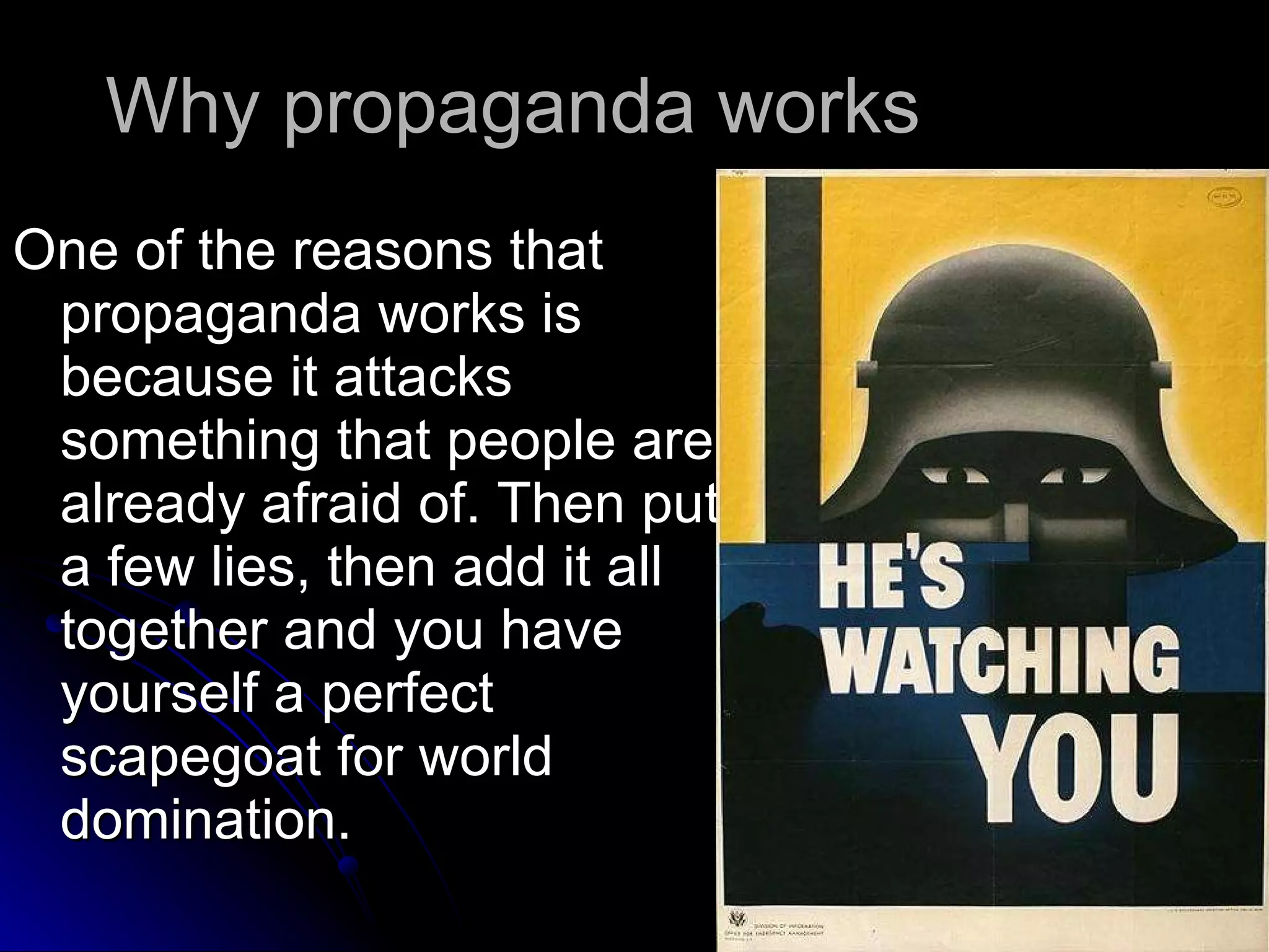 Why propaganda works One of the reasons that propaganda works is because it attacks something that people are already afraid of. Then put a few lies, then add it all together and you have yourself a perfect scapegoat for world domination.  