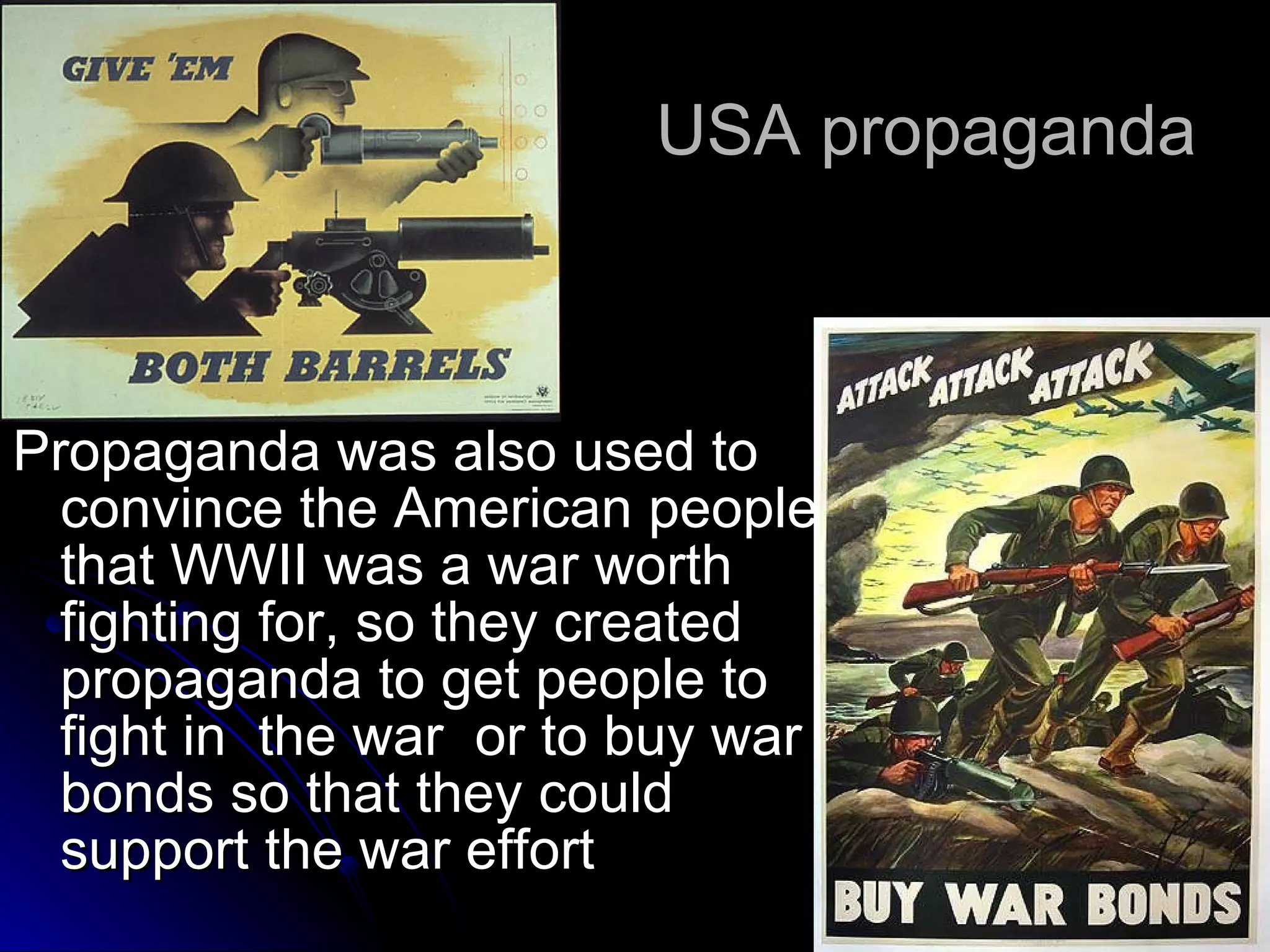 USA propaganda  Propaganda was also used to convince the American people that WWII was a war worth fighting for, so they created propaganda to get people to fight in  the war  or to buy war bonds so that they could support the war effort  