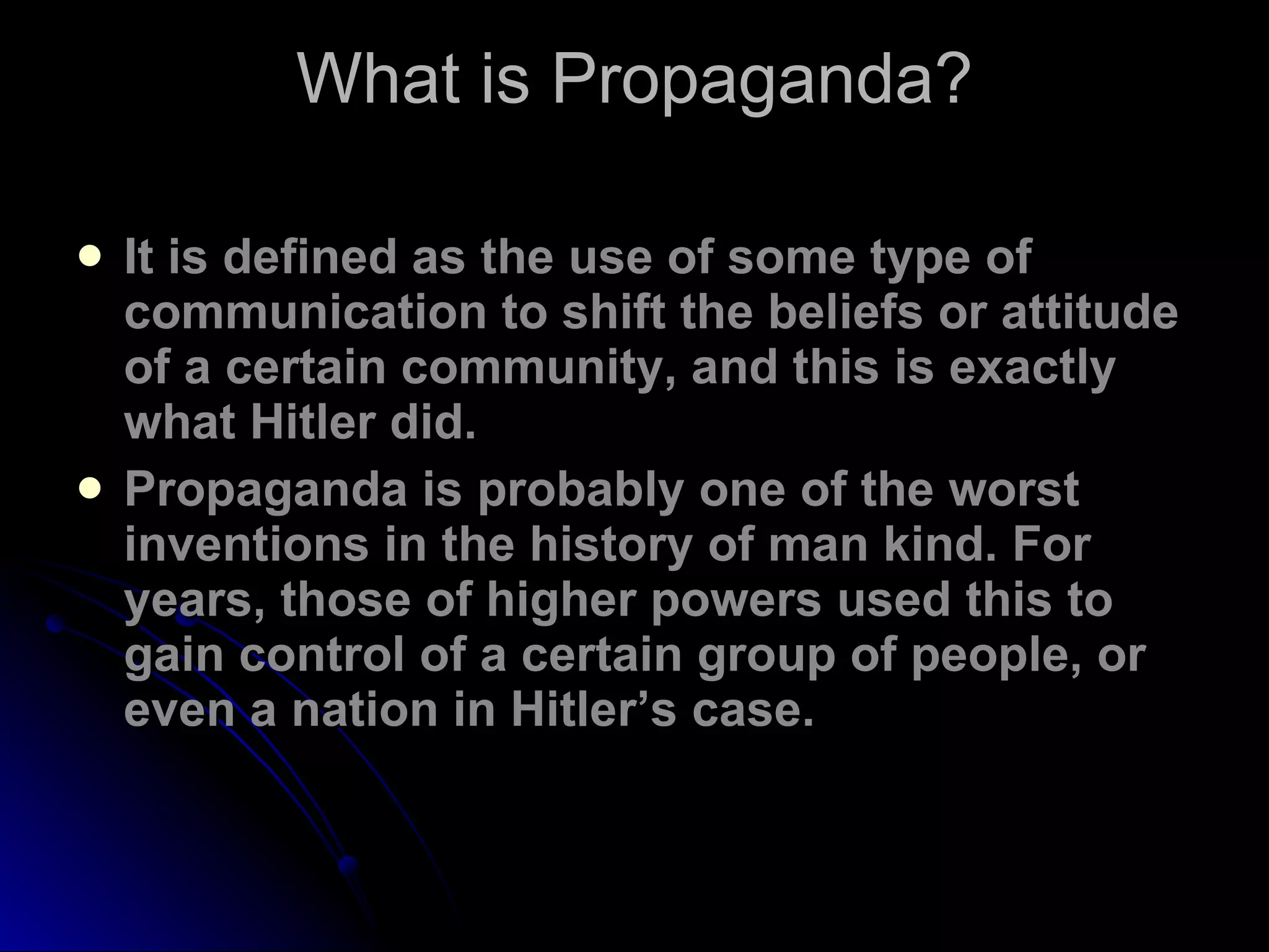 What is Propaganda? It is defined as the use of some type of communication to shift the beliefs or attitude of a certain community, and this is exactly what Hitler did. Propaganda is probably one of the worst inventions in the history of man kind. For years, those of higher powers used this to gain control of a certain group of people, or even a nation in Hitler’s case. 