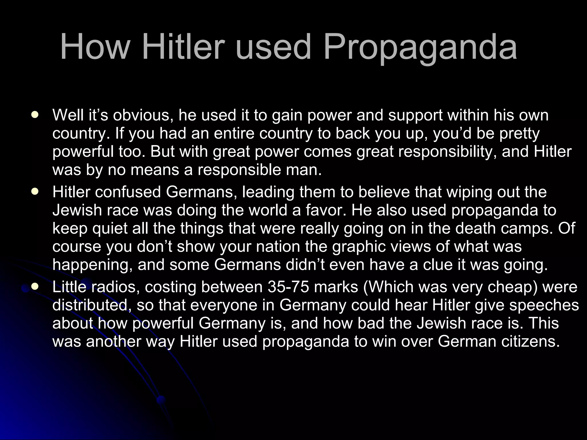 How Hitler used Propaganda Well it’s obvious, he used it to gain power and support within his own country. If you had an entire country to back you up, you’d be pretty powerful too. But with great power comes great responsibility, and Hitler was by no means a responsible man. Hitler confused Germans, leading them to believe that wiping out the Jewish race was doing the world a favor. He also used propaganda to keep quiet all the things that were really going on in the death camps. Of course you don’t show your nation the graphic views of what was happening, and some Germans didn’t even have a clue it was going. Little radios, costing between 35-75 marks (Which was very cheap) were distributed, so that everyone in Germany could hear Hitler give speeches about how powerful Germany is, and how bad the Jewish race is. This was another way Hitler used propaganda to win over German citizens. 