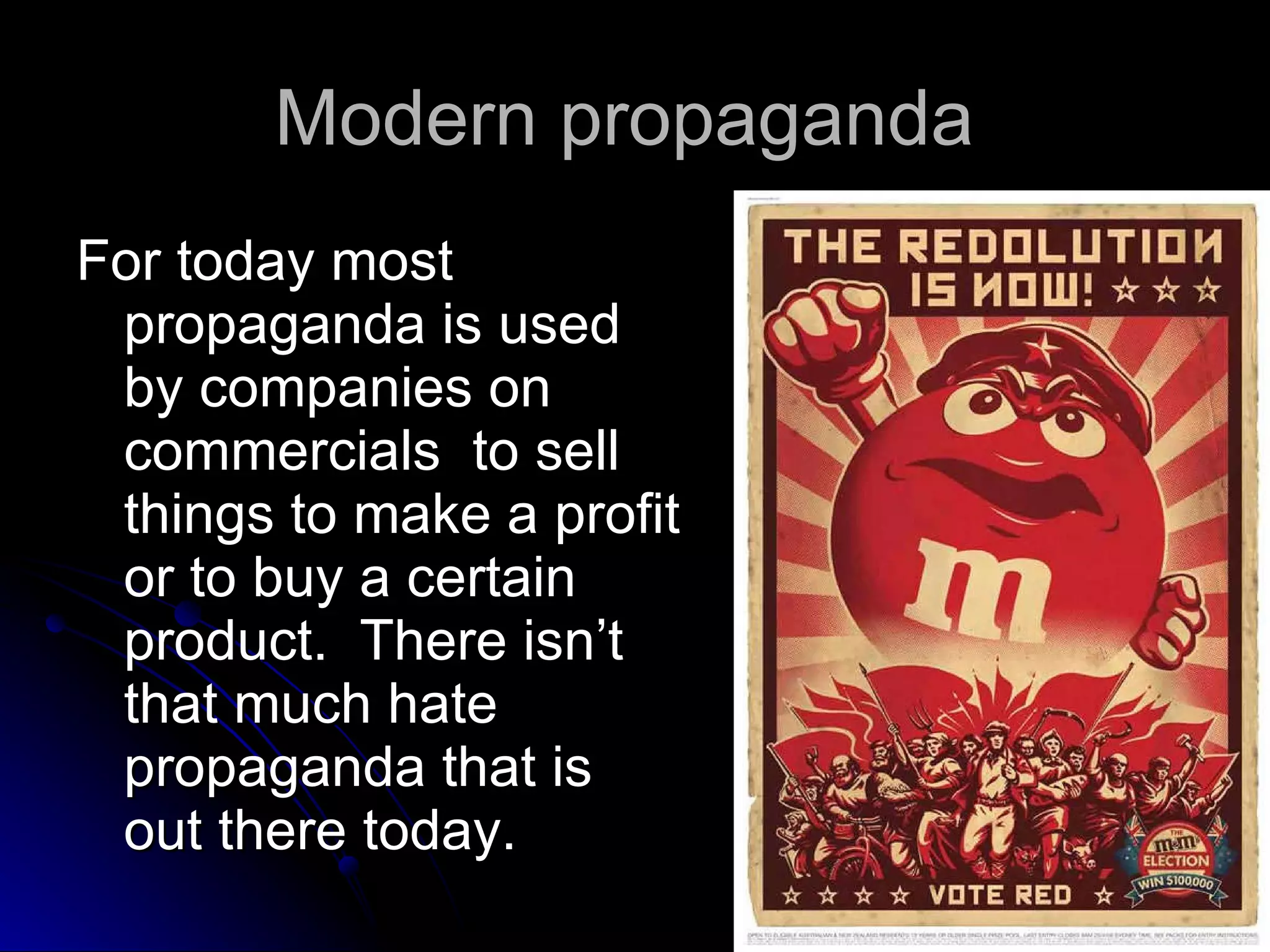 Modern propaganda  For today most propaganda is used by companies on commercials  to sell things to make a profit or to buy a certain product.  There isn’t that much hate propaganda that is out there today.  