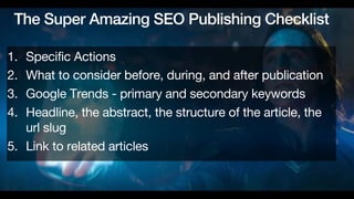 The Super Amazing SEO Publishing Checklist
1. Specific Actions
2. What to consider before, during, and after publication
3. Google Trends - primary and secondary keywords
4. Headline, the abstract, the structure of the article, the
url slug
5. Link to related articles
 