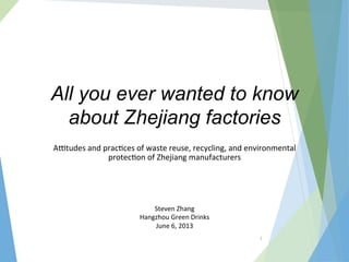 1	
  
All you ever wanted to know
about Zhejiang factories
A$tudes	
  and	
  prac/ces	
  of	
  waste	
  reuse,	
  recycling,	
  and	
  environmental	
  
protec/on	
  of	
  Zhejiang	
  manufacturers	
  
Steven	
  Zhang	
  
Hangzhou	
  Green	
  Drinks	
  
June	
  6,	
  2013	
  
 