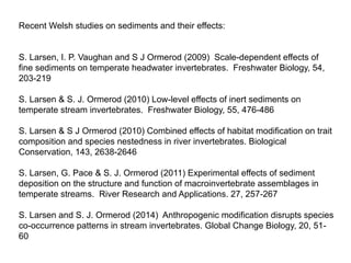 Recent Welsh studies on sediments and their effects:
S. Larsen, I. P. Vaughan and S J Ormerod (2009) Scale-dependent effects of
fine sediments on temperate headwater invertebrates. Freshwater Biology, 54,
203-219
S. Larsen & S. J. Ormerod (2010) Low-level effects of inert sediments on
temperate stream invertebrates. Freshwater Biology, 55, 476-486
S. Larsen & S J Ormerod (2010) Combined effects of habitat modification on trait
composition and species nestedness in river invertebrates. Biological
Conservation, 143, 2638-2646
S. Larsen, G. Pace & S. J. Ormerod (2011) Experimental effects of sediment
deposition on the structure and function of macroinvertebrate assemblages in
temperate streams. River Research and Applications. 27, 257-267
S. Larsen and S. J. Ormerod (2014) Anthropogenic modification disrupts species
co-occurrence patterns in stream invertebrates. Global Change Biology, 20, 51-
60
 