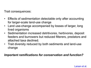 Trait consequences:
• Effects of sedimentation detectable only after accounting
for larger-scale land-use change
• Land use-change accompanied by losses of larger, long
lived organisms
• Sedimentation increased detritivores, herbivores, deposit
feeders and burrowers but reduced filterers, predators and
attached taxa declined.
• Trait diversity reduced by both sediments and land-use
change
Important ramifications for conservation and function?
Larsen et al.
 