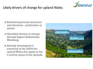 Likely drivers of change for upland Wales
 Reviewed previous scenarios
and literature – publication in
review
 Identified drivers of change
through Expert Stakeholder
Workshop
 Already investigated 4
scenarios to the 2050’s for
upland Wales that apply to the
3 activity zones of the uplands.
high lands
ffrydd
valley lands
 