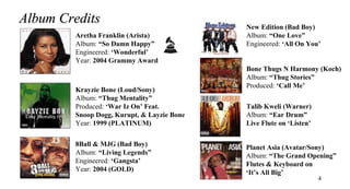 Album Credits                               New Edition (Bad Boy)
        Aretha Franklin (Arista)            Album: “One Love”
        Album: “So Damn Happy”              Engineered: ‘All On You’
        Engineered: ‘Wonderful’
        Year: 2004 Grammy Award
                                            Bone Thugs N Harmony (Koch)
                                            Album: “Thug Stories”
                                            Produced: ‘Call Me’
        Krayzie Bone (Loud/Sony)
        Album: “Thug Mentality”
        Produced: ‘War Iz On’ Feat.         Talib Kweli (Warner)
        Snoop Dogg, Kurupt, & Layzie Bone   Album: “Ear Drum”
        Year: 1999 (PLATINUM)               Live Flute on ‘Listen’

        8Ball & MJG (Bad Boy)               Planet Asia (Avatar/Sony)
        Album: “Living Legends”             Album: “The Grand Opening”
        Engineered: ‘Gangsta’               Flutes & Keyboard on
        Year: 2004 (GOLD)                   ‘It’s All Big’
                                                                     4
 