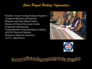 Steve Pageot Booking Information

•Grammy Award winning Producer/Engineer/
 Composer/Musician and Educator
•Platinum and Gold Album Credits
•Dozens of Film & Television Credits
•Corporate Endorsements
•Voting Member of the Recording Academy
•ASCAP Writer & Publisher
•Numerous Magazine Interviews
 & T.V. Appearances
 