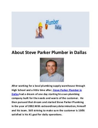 About Steve Parker Plumber in Dallas
After working for a local plumbing supply warehouse through
High School and a little time after, Steve Parker Plumber in
Dallas had a dream of one day starting his own plumbing
company built for the needs and wants of the customer. He
then pursued that dream and started Steve Parker Plumbing
in the year of 2002.With extraordinary determination, himself
and his team. Still striving to make sure the customer is 100%
satisfied is his #1 goal for daily operations.
 