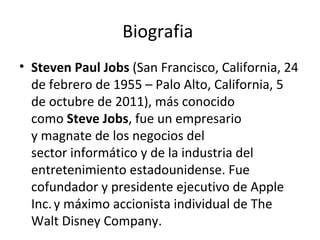 Biografia  Steven Paul Jobs  (San Francisco, California, 24 de febrero de 1955 – Palo Alto, California, 5 de octubre de 2011), más conocido como  Steve Jobs , fue un empresario y magnate de los negocios del sector informático y de la industria del entretenimiento estadounidense. Fue cofundador y presidente ejecutivo de Apple Inc.   y máximo accionista individual de The Walt Disney Company. 