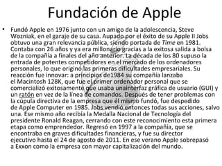 Fundó Apple en 1976 junto con un amigo de la adolescencia, Steve Wozniak, en el garaje de su casa. Aupado por el éxito de su Apple II Jobs obtuvo una gran relevancia pública, siendo portada de  Time  en 1981. Contaba con 26 años y ya era millonario gracias a la exitosa salida a bolsa de la compañía a finales del año anterior. La década de los 80 supuso la entrada de potentes competidores en el mercado de los ordenadores personales, lo que originó las primeras dificultades empresariales. Su reacción fue innovar: a principios de1984 su compañía lanzaba el Macintosh 128K, que fue el primer ordenador personal que se comercializó exitosamente que usaba unainterfaz gráfica de usuario (GUI) y un  ratón  en vez de la línea de comandos. Después de tener problemas con la cúpula directiva de la empresa que él mismo fundó, fue despedido de Apple Computer en 1985. Jobs vendió entonces todas sus acciones, salvo una. Ese mismo año recibía la Medalla Nacional de Tecnología del presidente Ronald Reagan, cerrando con este reconocimiento esta primera etapa como emprendedor. Regresó en 1997 a la compañía, que se encontraba en graves dificultades financieras, y fue su director ejecutivo hasta el 24 de agosto de 2011. En ese verano Apple sobrepasó a Exxon como la empresa con mayor capitalización del mundo. Fundación de Apple 