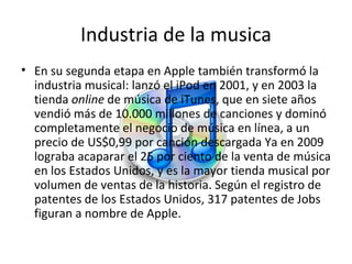 Industria de la musica En su segunda etapa en Apple también transformó la industria musical: lanzó el iPod en 2001, y en 2003 la tienda  online  de música de iTunes, que en siete años vendió más de 10.000 millones de canciones y dominó completamente el negocio de música en línea, a un precio de US$0,99 por canción descargada Ya en 2009 lograba acaparar el 25 por ciento de la venta de música en los Estados Unidos, y es la mayor tienda musical por volumen de ventas de la historia. Según el registro de patentes de los Estados Unidos, 317 patentes de Jobs figuran a nombre de Apple. 