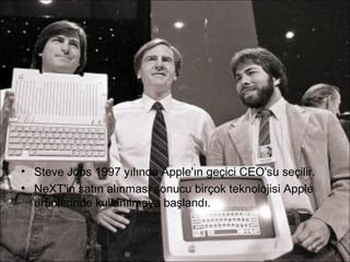 • Steve Jobs 1997 yılında Apple'ın geçici CEO'su seçilir.
• NeXT'in satın alınması sonucu birçok teknolojisi Apple
  ürünlerinde kullanılmaya başlandı.
 