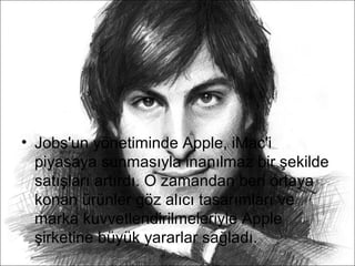• Jobs'un yönetiminde Apple, iMac'i
  piyasaya sunmasıyla inanılmaz bir şekilde
  satışları artırdı. O zamandan beri ortaya
  konan ürünler göz alıcı tasarımları ve
  marka kuvvetlendirilmeleriyle Apple
  şirketine büyük yararlar sağladı.
 