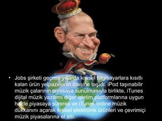 • Jobs şirketi geçmiş yıllarda kişisel bilgisayarlara kısıtlı
  kalan ürün yelpazesinin ötesine taşıdı. iPod taşınabilir
  müzik çalarının piyasaya sunulmasıyla birlikte, iTunes
  dijital müzik yazılımı diğer işletim platformlarına uygun
  halde piyasaya sürerek ve iTunes online müzik
  dükkanını açarak kişisel elektronik ürünleri ve çevrimiçi
  müzik piyasalarına el attı.
 