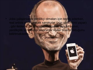 • Jobs çalışanlarını yenilikçi olmaları için teşvik ederken,
  real artists ship (gerçek sanatçılar ürün gönderimi yapar)
  , gibi iletilerle, bir ürünün zamanında sunulmasının,
  yenilikçilik ve sıradışı tasarımlar kadar önemli olduğunu
  belirtmektedir.
 