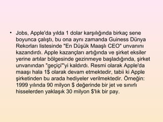 • Jobs, Apple'da yılda 1 dolar karşılığında birkaç sene
  boyunca çalıştı, bu ona aynı zamanda Guiness Dünya
  Rekorları listesinde "En Düşük Maaşlı CEO" unvanını
  kazandırdı. Apple kazançları artığında ve şirket eksiler
  yerine artılar bölgesinde gezinmeye başladığında, şirket
  unvanından "geçiçi"'yi kaldırdı. Resmi olarak Apple'da
  maaşı hala 1$ olarak devam etmektedir, tabii ki Apple
  şirketinden bu arada hediyeler verilmektedir. Örneğin:
  1999 yılında 90 milyon $ değerinde bir jet ve sınırlı
  hisselerden yaklaşık 30 milyon $'lık bir pay.
 