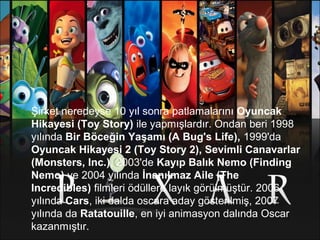 Şirket neredeyse 10 yıl sonra patlamalarını Oyuncak 
Hikayesi (Toy Story) ile yapmışlardır. Ondan beri 1998
yılında Bir Böceğin Yaşamı (A Bug's Life), 1999'da
Oyuncak Hikayesi 2 (Toy Story 2), Sevimli Canavarlar 
(Monsters, Inc.), 2003'de Kayıp Balık Nemo (Finding 
Nemo) ve 2004 yılında İnanılmaz Aile (The 
Incredibles) filmleri ödüllere layık görülmüştür. 2006
yılında Cars, iki dalda oscara aday gösterilmiş, 2007
yılında da Ratatouille, en iyi animasyon dalında Oscar
kazanmıştır.
 