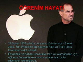 ÖĞRENİM HAYATI




• 24 Şubat 1955 yılında dünyaya gözlerini açan Steve
  Jobs, San Francisco'da yaşayan Paul ve Clara Jobs
  tarafından evlat edinildi.
• Öz annesi ve babası üniversite mezunu olamadıkları için,
  oğlunun üniversite okumasını evlatlık alan Jobs
  ailesinden istemişlerdir.
 